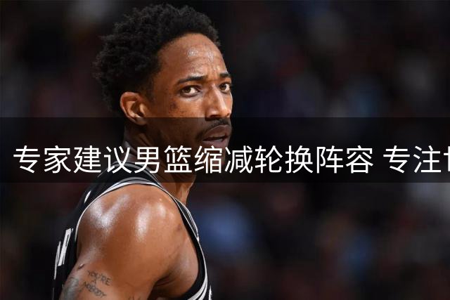 专家建议男篮缩减轮换阵容 专注世预赛关键战