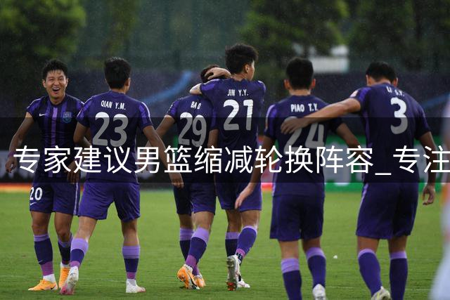 专家建议男篮缩减轮换阵容 专注世预赛关键战