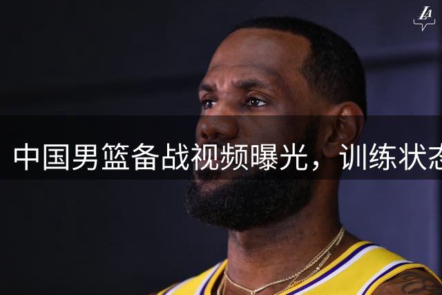 中国男篮备战视频曝光，训练状态良好