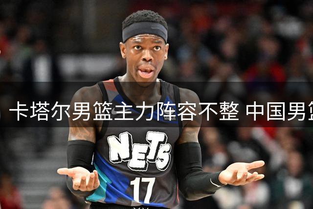 卡塔尔男篮主力阵容不整 中国男篮迎来世预赛良机