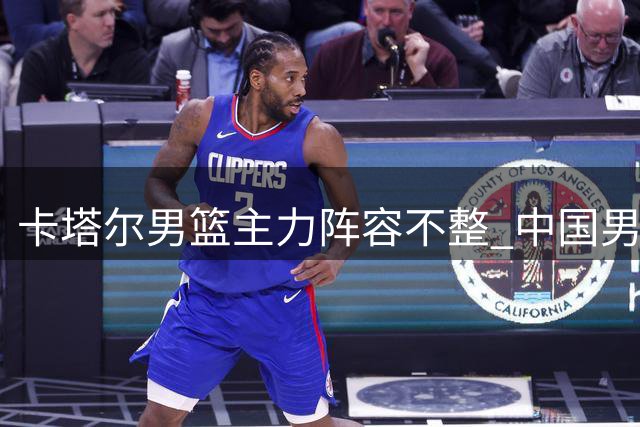 卡塔尔男篮主力阵容不整 中国男篮迎来世预赛良机
