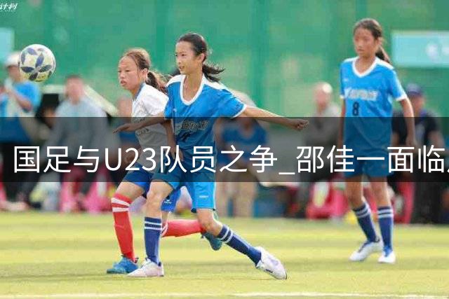 国足与U23队员之争 邵佳一面临用人抉择考验