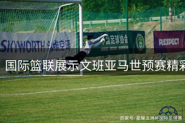 国际篮联展示文班亚马世预赛精彩表现：球场上的全能王牌