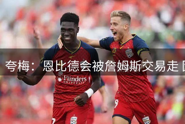 夸梅：恩比德会被詹姆斯交易走 因为76人需要能防布伦森的中锋