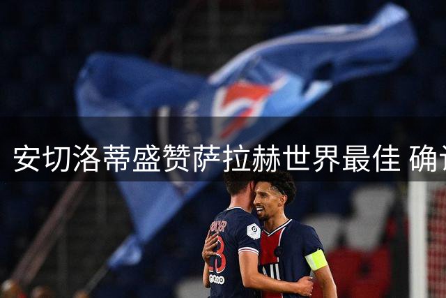 安切洛蒂盛赞萨拉赫世界最佳 确认阿扎尔留队决心
