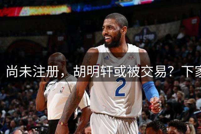 尚未注册，胡明轩或被交易？下家3选1，转会费曝光，或和杜锋爱徒联手
