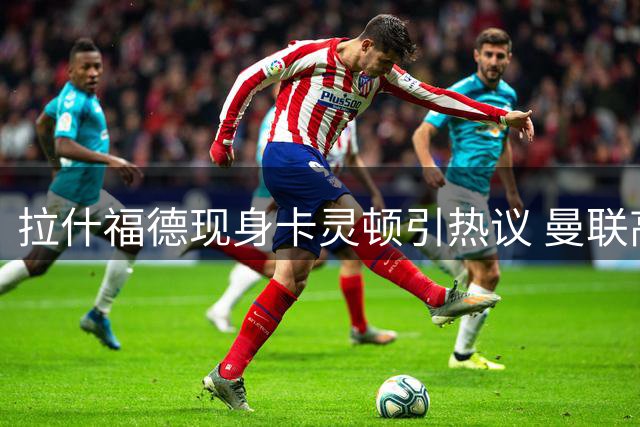 拉什福德现身卡灵顿引热议 曼联高层已做好续约准备