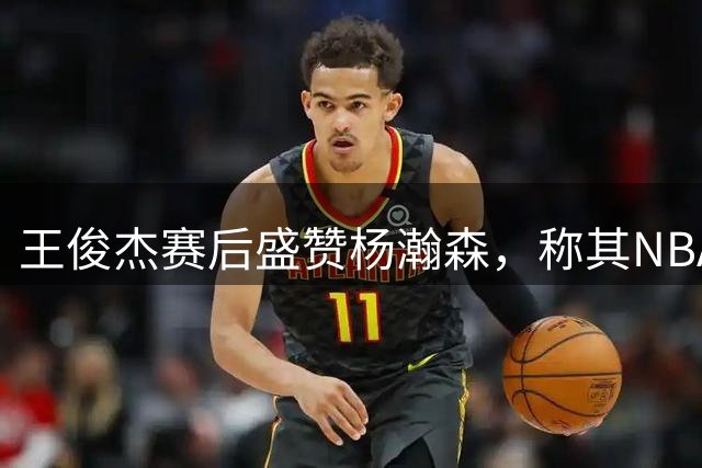 王俊杰赛后盛赞杨瀚森，称其NBA水平拯救NCAA