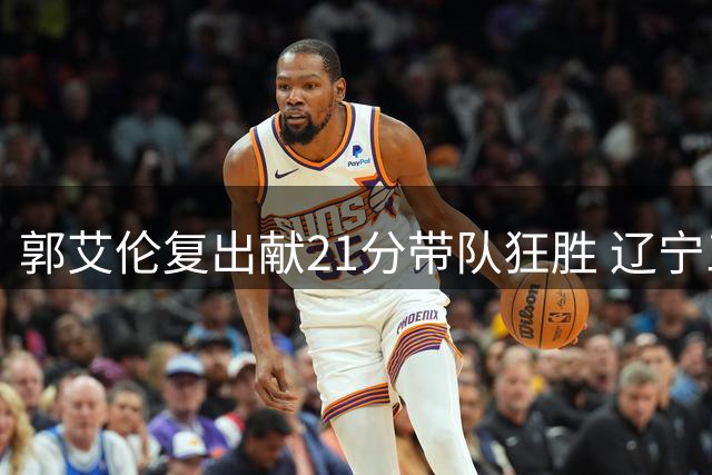 郭艾伦复出献21分带队狂胜 辽宁三将同砍20+屠四川36分