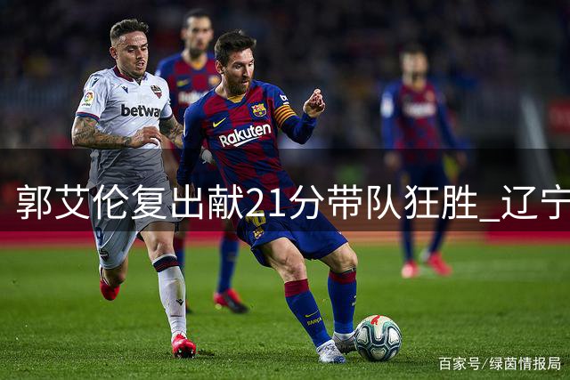 郭艾伦复出献21分带队狂胜 辽宁三将同砍20+屠四川36分