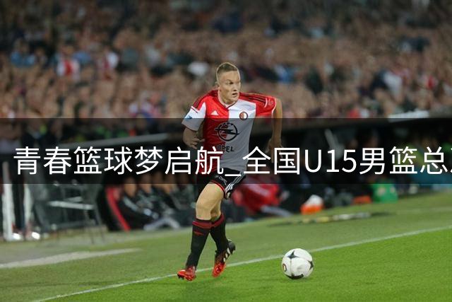 青春篮球梦启航 全国U15男篮总决赛晋江开战