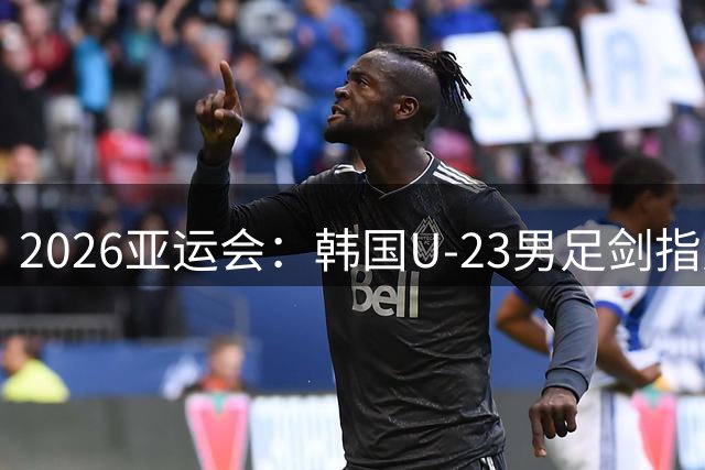 2026亚运会：韩国U‑23男足剑指史无前例四连冠，将日本视作头号劲敌